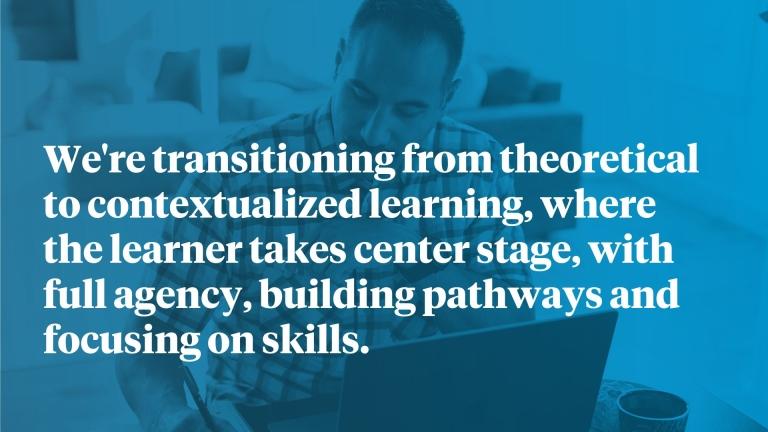 We're transitioning from theoretical to contextualized learning, where the learner takes center stage, with full agency, building pathways and focusing on skills.