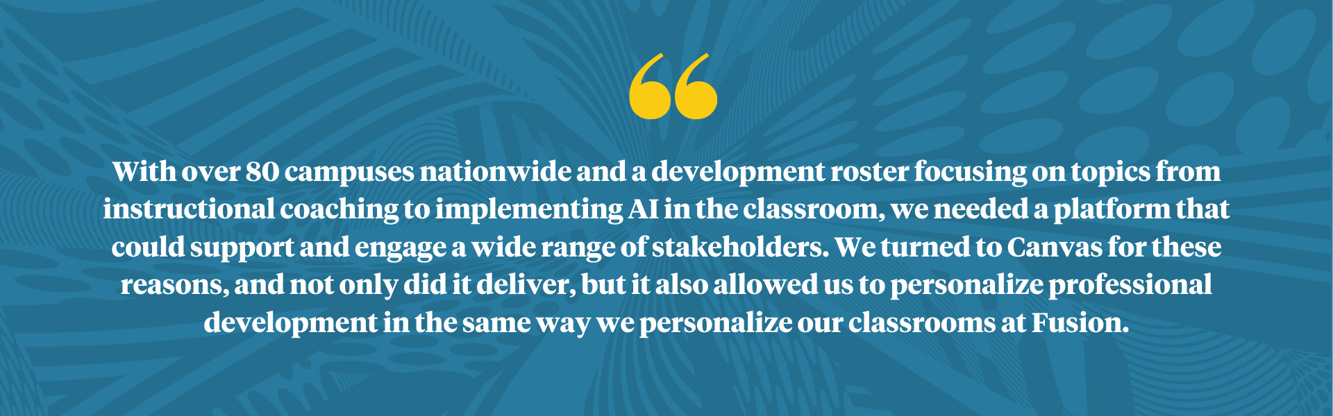 image: blue splashy background with yellow quote text: With over 80 campuses nationwide and a development roster focusing on topics from instructional coaching to implementing AI in the classroom, we needed a platform that could support and engage a wide range of stakeholders. We turned to Canvas for these reasons and not only did it deliver but it also allowed us to personal PD in the same way we personalize our classrooms at Fusion