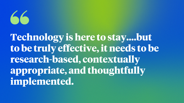 Technology is here to stay….but to be truly effective, it needs to be research-based, contextually appropriate, and thoughtfully implemented.