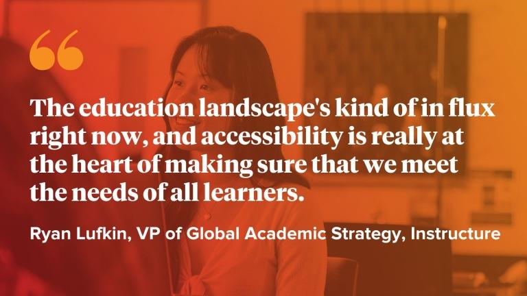 The education landscape's kind of in flux right now, and accessibility is really at the heart of making sure that we meet the needs of all learners.