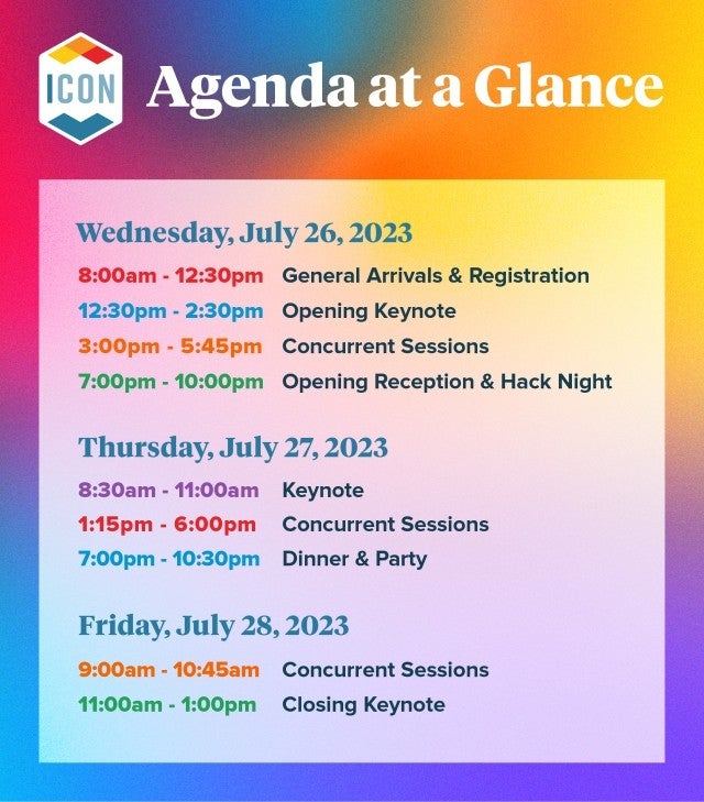 Agenda at a Glance Wednesday, July 26, 2023 8:00am - 12:30pm General Arrivals & Registration 12:30pm - 2:30pm Opening Keynote 3:00pm - 5:45pm Concurrent Sessions 7:00pm - 10:00pm Opening Reception & Hack Night Thursday, July 27, 2023 8:30am - 11:00am Keynote 1:15pm - 6:00 pm Concurrent Sessions 7:00pm - 10:30 pm Dinner & Party Friday, July 28, 2023 9:00am - 10:45am Concurrent Sessions 11:00am - 1:00pm Closing Keynote